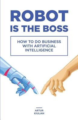 Robot is the Boss: How to do Business with Artificial Intelligence by Kiulian, Artur