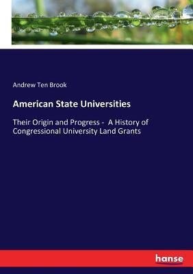 American State Universities: Their Origin and Progress - A History of Congressional University Land Grants by Ten Brook, Andrew