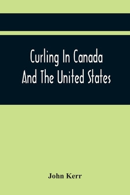 Curling In Canada And The United States: A Record Of The Tour Of The Scottish Team, 1902-3, And The Game In The Dominion And The Republic by Kerr, John