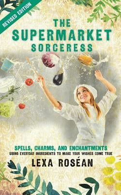 The Supermarket Sorceress: Spells, Charms, and Enchantments Using Everyday Ingredients to Make Your Wishes Come True by Rosean, Lexa