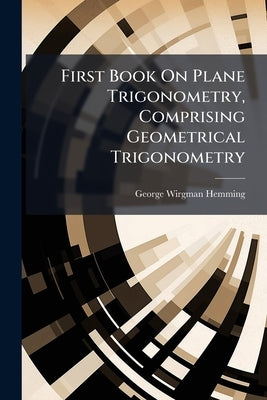 First Book On Plane Trigonometry, Comprising Geometrical Trigonometry by Hemming, George Wirgman