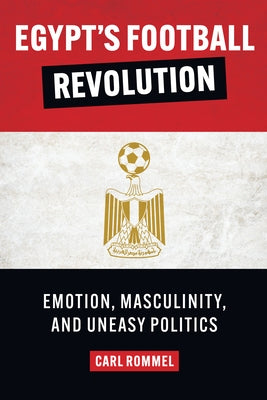 Egypt's Football Revolution: Emotion, Masculinity, and Uneasy Politics by Rommel, Carl