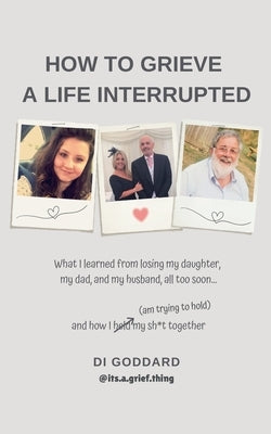 How To Grieve a Life Interrupted: What I learned from losing my daughter, my dad, and my husband, all too soon... and how I held my sh*t together (am by Goddard, Di