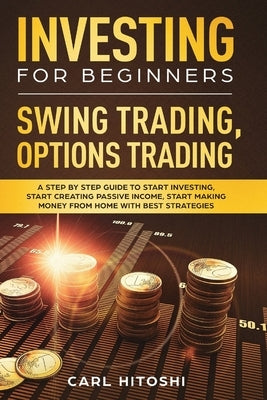Investing for Beginners, Swing Trading, Options trading: A Step By Step Guide to Start Investing, Start Creating Passive Income, Start Making Money Fr by Hitoshi, Carl