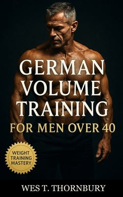German Volume Training for Men Over 40: Sustainable 10x10 Workouts for Midlife Lifters Focused on Hypertrophy, Recovery, and Longevity by Thornbury, Wes T.