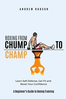 Boxing From Chump to Champ: A Beginners Guide to Boxing Training. Learn Self-Defense, Get Fit and Boost Your Confidence by Hudson, Andrew