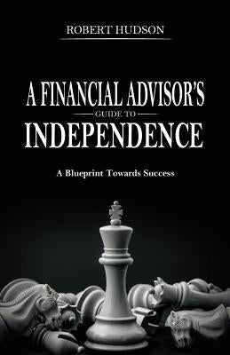 A Financial Advisor's Guide to Independence: A Blueprint Towards Success by Hudson, Robert