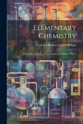Elementary Chemistry: Progressive Lessons in Experiment and Theory, Part 1 by Wilson, Frederick Robert Leyland