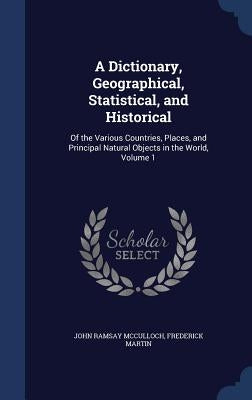 A Dictionary, Geographical, Statistical, and Historical: Of the Various Countries, Places, and Principal Natural Objects in the World, Volume 1 by McCulloch, John Ramsay