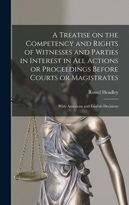 A Treatise on the Competency and Rights of Witnesses and Parties in Interest in All Actions or Proceedings Before Courts or Magistrates: With American by Headley, Russel