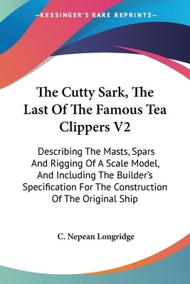 The Cutty Sark, The Last Of The Famous Tea Clippers V2: Describing The Masts, Spars And Rigging Of A Scale Model, And Including The Builder's Specific by Longridge, C. Nepean
