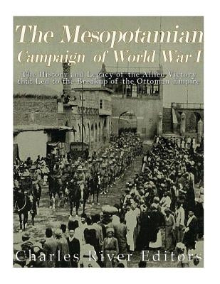 The Mesopotamian Campaign of World War I: The History and Legacy of the Allied Victory that Led to the Breakup of the Ottoman Empire by Charles River