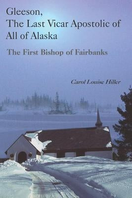Gleeson, the Last Vicar Apostolic of All of Alaska: The First Bishop of Fairbanks by Hiller, Carol Louise
