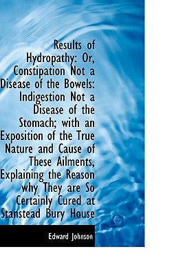 Results of Hydropathy: Or, Constipation Not a Disease of the Bowels: Indigestion Not a Disease of Th by Johnson, Edward
