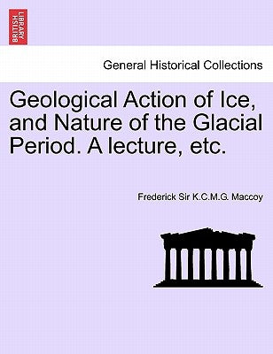 Geological Action of Ice, and Nature of the Glacial Period. a Lecture, Etc. by Maccoy, Frederick Sir K. C. M. G.