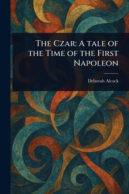 The Czar: A Tale of the Time of the First Napoleon by Alcock, Deborah