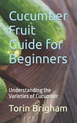Cucumber Fruit Guide for Beginners: Understanding the Varieties of Cucumber by Brigham, Torin