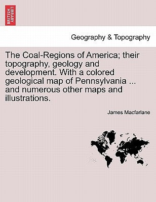 The Coal-Regions of America; their topography, geology and development. With a colored geological map of Pennsylvania ... and numerous other maps and by MacFarlane, James