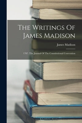 The Writings Of James Madison: 1787. The Journal Of The Constitutional Convention by Madison, James
