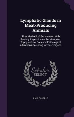 Lymphatic Glands in Meat-Producing Animals: Their Methodical Examination With Sanitary Inspection As the Viewpoint, Topographical Data and Pathologica by Godbille, Paul