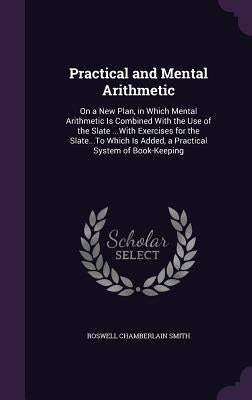 Practical and Mental Arithmetic: On a New Plan, in Which Mental Arithmetic Is Combined With the Use of the Slate ...With Exercises for the Slate...To by Smith, Roswell Chamberlain