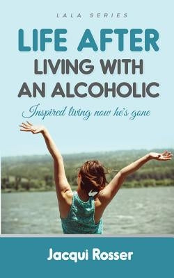 Life After Living with an Alcoholic: Inspired Living Now He's Gone by Rosser, Jacqui