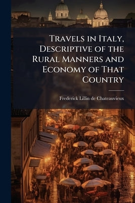 Travels in Italy, Descriptive of the Rural Manners and Economy of That Country by Chateauvieux, Frederick Lillin De