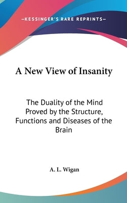 A New View of Insanity: The Duality of the Mind Proved by the Structure, Functions and Diseases of the Brain by Wigan, A. L.