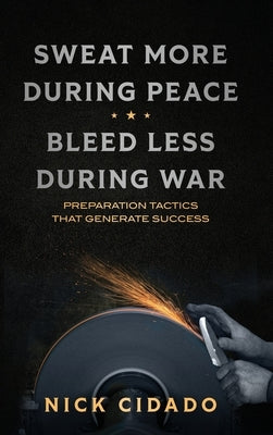 Sweat More During Peace, Bleed Less During War: Preparation Tactics that Generate Success by Cidado, Nick
