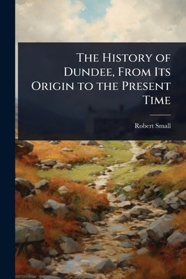 The History of Dundee, From Its Origin to the Present Time by Small, Robert