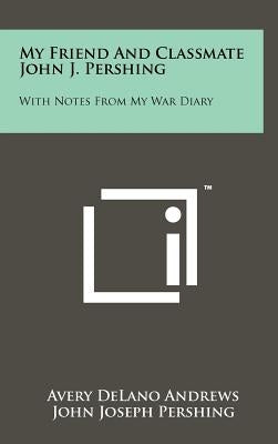 My Friend and Classmate John J. Pershing: With Notes from My War Diary by Andrews, Avery De Lano