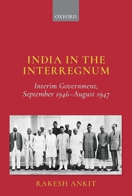 India in the Interregnum: Interim Government, September 1946--August 1947 by Ankit, Rakesh