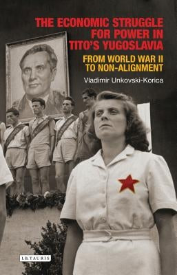 The Economic Struggle for Power in Tito's Yugoslavia: From World War II to Non-Alignment by Unkovski-Korica, Vladimir