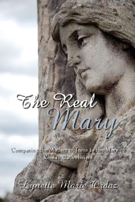 The Real Mary: Comparing the Mother of Jesus to the Mary of Roman Catholicism by Ordaz, Lynette Marie