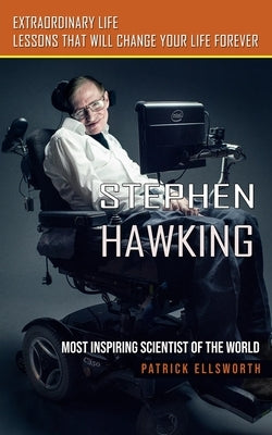 Stephen Hawking: Most Inspiring Scientist of the World (Extraordinary Life Lessons That Will Change Your Life Forever) by Ellsworth, Patrick