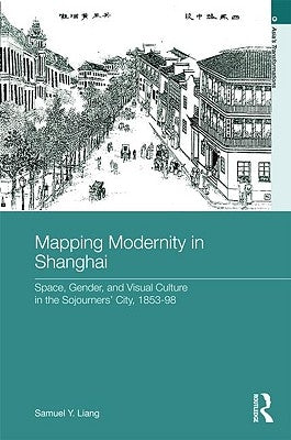 Mapping Modernity in Shanghai: Space, Gender, and Visual Culture in the Sojourners' City, 1853-98 by Liang, Samuel Y.