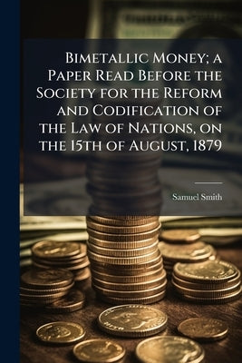 Bimetallic Money; a Paper Read Before the Society for the Reform and Codification of the Law of Nations, on the 15th of August, 1879 by Smith, Samuel