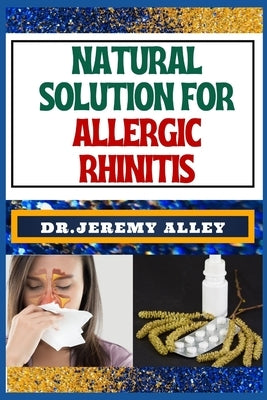 Natural Solution for Allergic Rhinitis: Breathe Freely, Discovering Effective Natural Solutions To Combat Hay Fever by Alley, Jeremy