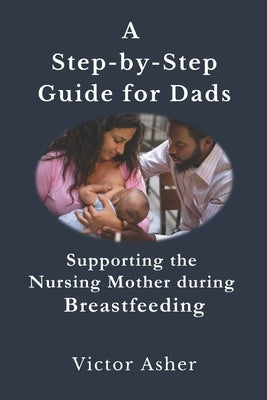 A Step-by-Step Guide for Dads: Supporting the Nursing Mother during Breastfeeding by Asher, Victor