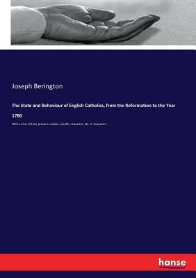 The State and Behaviour of English Catholics, from the Reformation to the Year 1780: With a view of their present number, wealth, character, etc. In T by Berington, Joseph