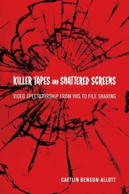 Killer Tapes and Shattered Screens: Video Spectatorship from VHS to File Sharing by Benson-Allott, Caetlin