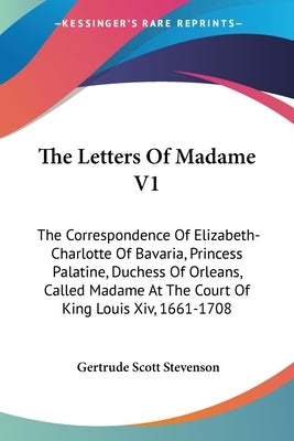 The Letters Of Madame V1: The Correspondence Of Elizabeth-Charlotte Of Bavaria, Princess Palatine, Duchess Of Orleans, Called Madame At The Cour by Stevenson, Gertrude Scott
