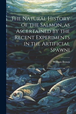 The Natural History of the Salmon, as Ascertained by the Recent Experiments in the Artificial Spawni by Brown, William