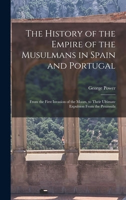 The History of the Empire of the Musulmans in Spain and Portugal: From the First Invasion of the Moors, to Their Ultimate Expulsion From the Peninsula by Power, George