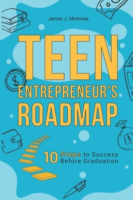 Teen Entrepreneur's Roadmap: 10 Steps to Success Before Graduation by Mintwise, James
