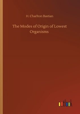 The Modes of Origin of Lowest Organisms by Bastian, H. Charlton
