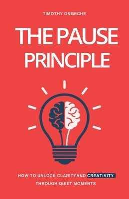 The Pause Principle: Unlocking Clarity, Purpose, and Creativity Through Life's Quiet Moments by Ongeche, Timothy