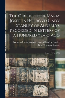 The Girlhood of Maria Josepha Holroyd (Lady Stanley of Alderly). Recorded in Letters of a Hundred Years Ago: From 1776 to 1796 by Stanley, Maria Josepha Holroyd Stanley