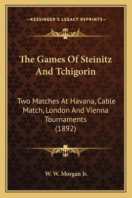 The Games Of Steinitz And Tchigorin: Two Matches At Havana, Cable Match, London And Vienna Tournaments (1892) by Morgan, W. W., Jr.