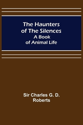 The Haunters of the Silences: A Book of Animal Life by Charles G. D. Roberts